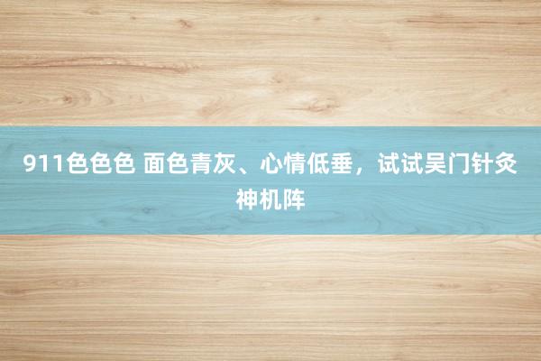 911色色色 面色青灰、心情低垂，试试吴门针灸神机阵