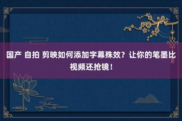 国产 自拍 剪映如何添加字幕殊效？让你的笔墨比视频还抢镜！