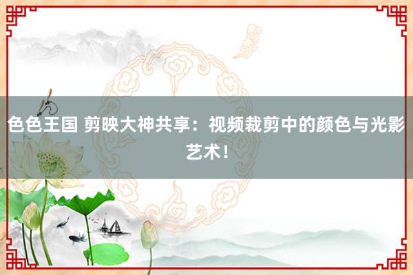 色色王国 剪映大神共享：视频裁剪中的颜色与光影艺术！