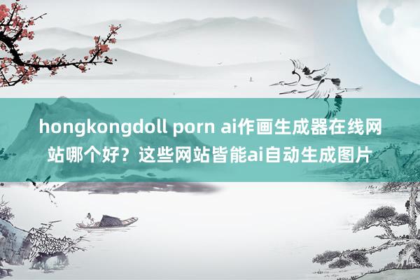 hongkongdoll porn ai作画生成器在线网站哪个好？这些网站皆能ai自动生成图片