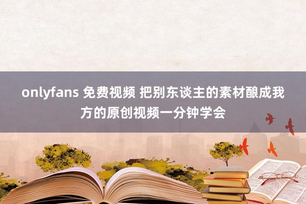 onlyfans 免费视频 把别东谈主的素材酿成我方的原创视频一分钟学会