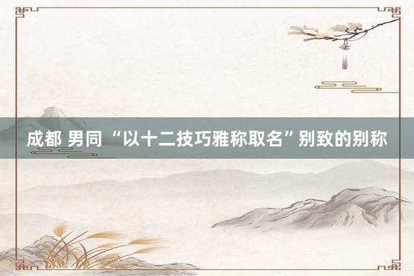 成都 男同 “以十二技巧雅称取名”别致的别称