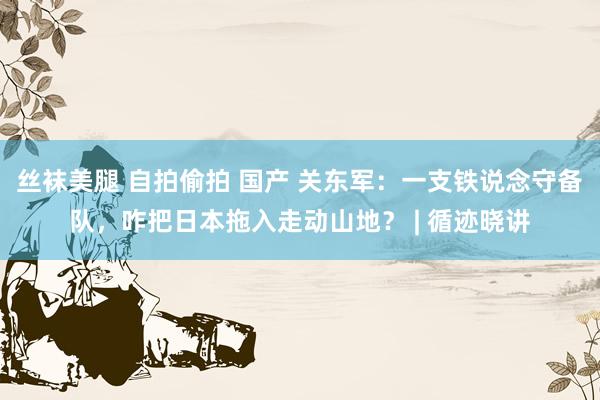 丝袜美腿 自拍偷拍 国产 关东军：一支铁说念守备队，咋把日本拖入走动山地？ | 循迹晓讲
