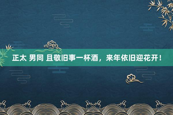 正太 男同 且敬旧事一杯酒，来年依旧迎花开！