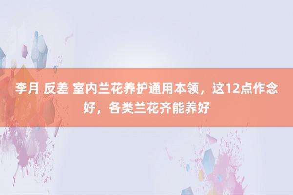 李月 反差 室内兰花养护通用本领，这12点作念好，各类兰花齐能养好