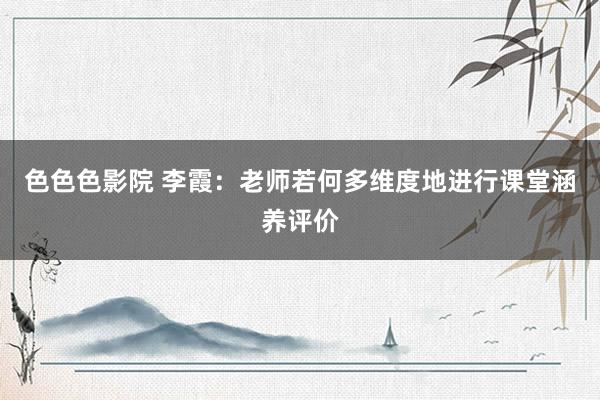 色色色影院 李霞：老师若何多维度地进行课堂涵养评价