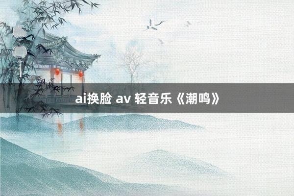 ai换脸 av 轻音乐《潮鸣》