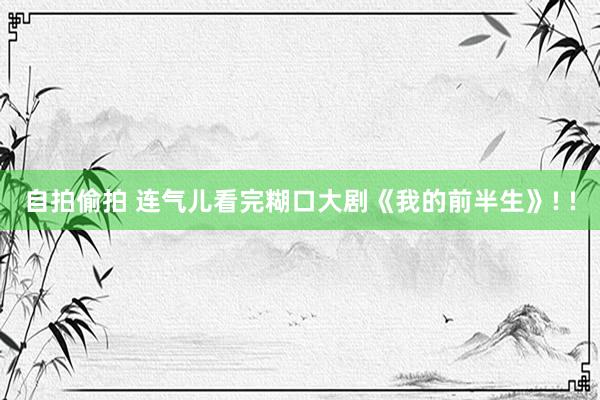 自拍偷拍 连气儿看完糊口大剧《我的前半生》! !