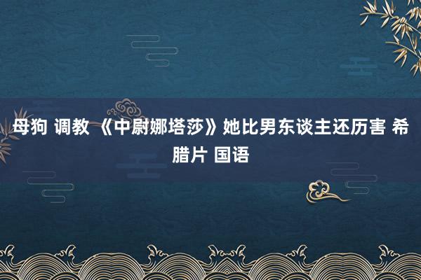 母狗 调教 《中尉娜塔莎》她比男东谈主还历害 希腊片 国语